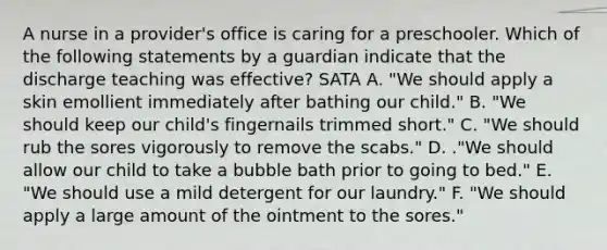 A nurse in a provider's office is caring for a preschooler. Which of the following statements by a guardian indicate that the discharge teaching was effective? SATA A. "We should apply a skin emollient immediately after bathing our child." B. "We should keep our child's fingernails trimmed short." C. "We should rub the sores vigorously to remove the scabs." D. ."We should allow our child to take a bubble bath prior to going to bed." E. "We should use a mild detergent for our laundry." F. "We should apply a large amount of the ointment to the sores."