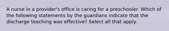 A nurse in a provider's office is caring for a preschooler. Which of the following statements by the guardians indicate that the discharge teaching was effective? Select all that apply.