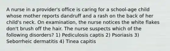 A nurse in a provider's office is caring for a school-age child whose mother reports dandruff and a rash on the back of her child's neck. On examination, the nurse notices the white flakes don't brush off the hair. The nurse suspects which of the following disorders? 1) Pediculosis captis 2) Psoriasis 3) Seborrheic dermatitis 4) Tinea capitis