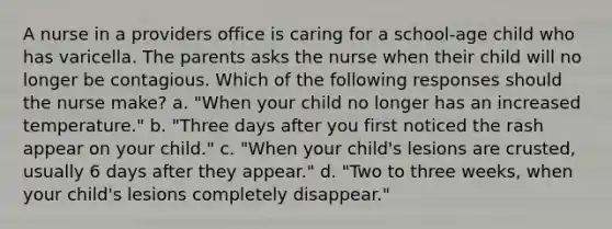 A nurse in a providers office is caring for a school-age child who has varicella. The parents asks the nurse when their child will no longer be contagious. Which of the following responses should the nurse make? a. "When your child no longer has an increased temperature." b. "Three days after you first noticed the rash appear on your child." c. "When your child's lesions are crusted, usually 6 days after they appear." d. "Two to three weeks, when your child's lesions completely disappear."