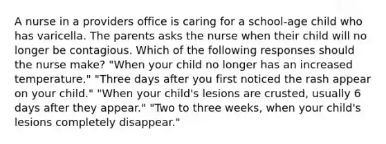 A nurse in a providers office is caring for a school-age child who has varicella. The parents asks the nurse when their child will no longer be contagious. Which of the following responses should the nurse make? "When your child no longer has an increased temperature." "Three days after you first noticed the rash appear on your child." "When your child's lesions are crusted, usually 6 days after they appear." "Two to three weeks, when your child's lesions completely disappear."