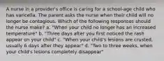 A nurse in a provider's office is caring for a school-age child who has varicella. The parent asks the nurse when their child will no longer be contagious. Which of the following responses should the nurse make? a. "When your child no longer has an increased temperature" b. "Three days after you first noticed the rash appear on your child" c. "When your child's lesions are crusted, usually 6 days after they appear" d. "Two to three weeks, when your child's lesions completely disappear"