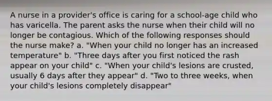 A nurse in a provider's office is caring for a school-age child who has varicella. The parent asks the nurse when their child will no longer be contagious. Which of the following responses should the nurse make? a. "When your child no longer has an increased temperature" b. "Three days after you first noticed the rash appear on your child" c. "When your child's lesions are crusted, usually 6 days after they appear" d. "Two to three weeks, when your child's lesions completely disappear"