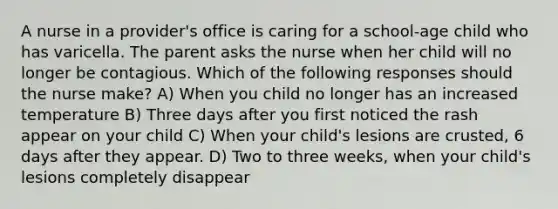 A nurse in a provider's office is caring for a school-age child who has varicella. The parent asks the nurse when her child will no longer be contagious. Which of the following responses should the nurse make? A) When you child no longer has an increased temperature B) Three days after you first noticed the rash appear on your child C) When your child's lesions are crusted, 6 days after they appear. D) Two to three weeks, when your child's lesions completely disappear