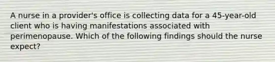 A nurse in a provider's office is collecting data for a 45-year-old client who is having manifestations associated with perimenopause. Which of the following findings should the nurse expect?