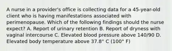 A nurse in a provider's office is collecting data for a 45-year-old client who is having manifestations associated with perimenopause. Which of the following findings should the nurse expect? A. Report of urinary retention B. Report of dryness with vaginal intercourse C. Elevated <a href='https://www.questionai.com/knowledge/kD0HacyPBr-blood-pressure' class='anchor-knowledge'>blood pressure</a> above 140/90 D. Elevated body temperature above 37.8° C (100° F)