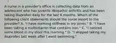 A nurse in a provider's office is collecting data from an adolescent who has juvenile idiopathic arthritis and has been taking ibuprofen daily for the last 6 months. Which of the following client statements should the nurse report to the provider? A. "I have morning stiffness in my joints." B. "I have been taking a multivitamin that contains iron." C. "I noticed some blood in my stool this morning." D. "I skipped taking my ibuprofen last week after I went swimming."