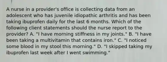 A nurse in a provider's office is collecting data from an adolescent who has juvenile idiopathic arthritis and has been taking ibuprofen daily for the last 6 months. Which of the following client statements should the nurse report to the provider? A. "I have morning stiffness in my joints." B. "I have been taking a multivitamin that contains iron." C. "I noticed some blood in my stool this morning." D. "I skipped taking my ibuprofen last week after I went swimming."