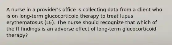 A nurse in a provider's office is collecting data from a client who is on long-term glucocorticoid therapy to treat lupus erythematosus (LE). The nurse should recognize that which of the ff findings is an adverse effect of long-term glucocorticoid therapy?