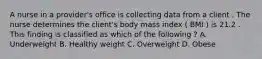 A nurse in a provider's office is collecting data from a client . The nurse determines the client's body mass index ( BMI ) is 21.2 . This finding is classified as which of the following ? A. Underweight B. Healthy weight C. Overweight D. Obese