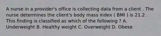 A nurse in a provider's office is collecting data from a client . The nurse determines the client's body mass index ( BMI ) is 21.2 . This finding is classified as which of the following ? A. Underweight B. Healthy weight C. Overweight D. Obese