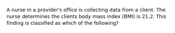 A nurse in a provider's office is collecting data from a client. The nurse determines the clients body mass index (BMI) is 21.2. This finding is classified as which of the following?