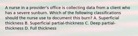 A nurse in a provider's office is collecting data from a client who has a severe sunburn. Which of the following classifications should the nurse use to document this burn? A. Superficial thickness B. Superficial partial-thickness C. Deep partial-thickness D. Full thickness