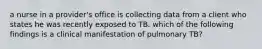 a nurse in a provider's office is collecting data from a client who states he was recently exposed to TB. which of the following findings is a clinical manifestation of pulmonary TB?