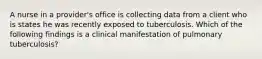 A nurse in a provider's office is collecting data from a client who is states he was recently exposed to tuberculosis. Which of the following findings is a clinical manifestation of pulmonary tuberculosis?