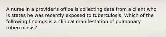 A nurse in a provider's office is collecting data from a client who is states he was recently exposed to tuberculosis. Which of the following findings is a clinical manifestation of pulmonary tuberculosis?