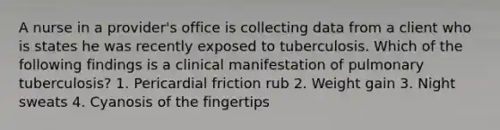 A nurse in a provider's office is collecting data from a client who is states he was recently exposed to tuberculosis. Which of the following findings is a clinical manifestation of pulmonary tuberculosis? 1. Pericardial friction rub 2. Weight gain 3. Night sweats 4. Cyanosis of the fingertips