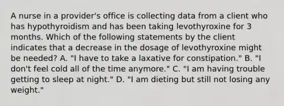 A nurse in a provider's office is collecting data from a client who has hypothyroidism and has been taking levothyroxine for 3 months. Which of the following statements by the client indicates that a decrease in the dosage of levothyroxine might be needed? A. "I have to take a laxative for constipation." B. "I don't feel cold all of the time anymore." C. "I am having trouble getting to sleep at night." D. "I am dieting but still not losing any weight."