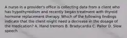 A nurse in a provider's office is collecting data from a client who has hypothyroidism and recently began treatment with thyroid hormone replacement therapy. Which of the following findings indicate that the client might need a decrease in the dosage of the medication? A. Hand tremors B. Bradycardia C. Pallor D. Slow speech