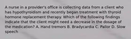 A nurse in a provider's office is collecting data from a client who has hypothyroidism and recently began treatment with thyroid hormone replacement therapy. Which of the following findings indicate that the client might need a decrease in the dosage of the medication? A. Hand tremors B. Bradycardia C. Pallor D. Slow speech