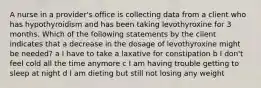 A nurse in a provider's office is collecting data from a client who has hypothyroidism and has been taking levothyroxine for 3 months. Which of the following statements by the client indicates that a decrease in the dosage of levothyroxine might be needed? a I have to take a laxative for constipation b I don't feel cold all the time anymore c I am having trouble getting to sleep at night d I am dieting but still not losing any weight