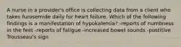 A nurse in a provider's office is collecting data from a client who takes furosemide daily for heart failure. Which of the following findings is a manifestation of hypokalemia? -reports of numbness in the feet -reports of fatigue -increased bowel sounds -postitive Trousseau's sign