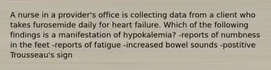 A nurse in a provider's office is collecting data from a client who takes furosemide daily for heart failure. Which of the following findings is a manifestation of hypokalemia? -reports of numbness in the feet -reports of fatigue -increased bowel sounds -postitive Trousseau's sign