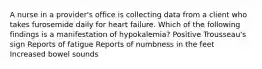 A nurse in a provider's office is collecting data from a client who takes furosemide daily for heart failure. Which of the following findings is a manifestation of hypokalemia? Positive Trousseau's sign Reports of fatigue Reports of numbness in the feet Increased bowel sounds