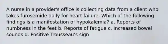 A nurse in a provider's office is collecting data from a client who takes furosemide daily for heart failure. Which of the following findings is a manifestation of hypokalemia? a. Reports of numbness in the feet b. Reports of fatigue c. Increased bowel sounds d. Positive Trousseau's sign