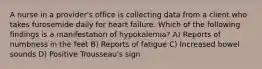 A nurse in a provider's office is collecting data from a client who takes furosemide daily for heart failure. Which of the following findings is a manifestation of hypokalemia? A) Reports of numbness in the feet B) Reports of fatigue C) Increased bowel sounds D) Positive Trousseau's sign