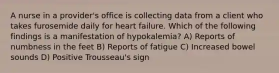 A nurse in a provider's office is collecting data from a client who takes furosemide daily for heart failure. Which of the following findings is a manifestation of hypokalemia? A) Reports of numbness in the feet B) Reports of fatigue C) Increased bowel sounds D) Positive Trousseau's sign