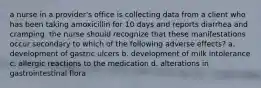 a nurse in a provider's office is collecting data from a client who has been taking amoxicillin for 10 days and reports diarrhea and cramping. the nurse should recognize that these manifestations occur secondary to which of the following adverse effects? a. development of gastric ulcers b. development of milk intolerance c. allergic reactions to the medication d. alterations in gastrointestinal flora