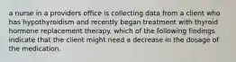 a nurse in a providers office is collecting data from a client who has hypothyroidism and recently began treatment with thyroid hormone replacement therapy. which of the following findings indicate that the client might need a decrease in the dosage of the medication.