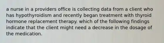 a nurse in a providers office is collecting data from a client who has hypothyroidism and recently began treatment with thyroid hormone replacement therapy. which of the following findings indicate that the client might need a decrease in the dosage of the medication.