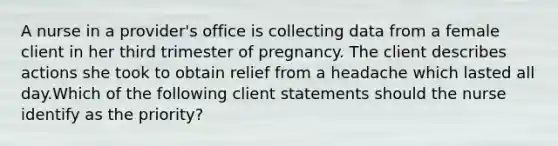 A nurse in a provider's office is collecting data from a female client in her third trimester of pregnancy. The client describes actions she took to obtain relief from a headache which lasted all day.Which of the following client statements should the nurse identify as the priority?