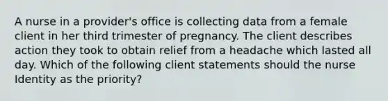 A nurse in a provider's office is collecting data from a female client in her third trimester of pregnancy. The client describes action they took to obtain relief from a headache which lasted all day. Which of the following client statements should the nurse Identity as the priority?