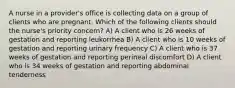 A nurse in a provider's office is collecting data on a group of clients who are pregnant. Which of the following clients should the nurse's priority concern? A) A client who is 26 weeks of gestation and reporting leukorrhea B) A client who is 10 weeks of gestation and reporting urinary frequency C) A client who is 37 weeks of gestation and reporting perineal discomfort D) A client who is 34 weeks of gestation and reporting abdominal tenderness