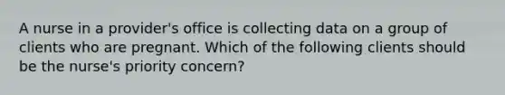 A nurse in a provider's office is collecting data on a group of clients who are pregnant. Which of the following clients should be the nurse's priority concern?