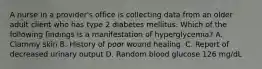 A nurse in a provider's office is collecting data from an older adult client who has type 2 diabetes mellitus. Which of the following findings is a manifestation of hyperglycemia? A. Clammy skin B. History of poor wound healing. C. Report of decreased urinary output D. Random blood glucose 126 mg/dL