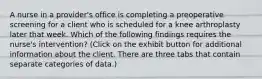 A nurse in a provider's office is completing a preoperative screening for a client who is scheduled for a knee arthroplasty later that week. Which of the following findings requires the nurse's intervention? (Click on the exhibit button for additional information about the client. There are three tabs that contain separate categories of data.)