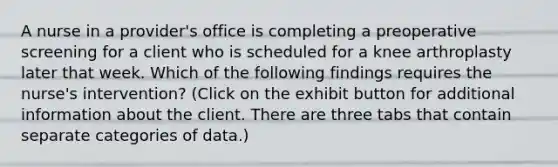 A nurse in a provider's office is completing a preoperative screening for a client who is scheduled for a knee arthroplasty later that week. Which of the following findings requires the nurse's intervention? (Click on the exhibit button for additional information about the client. There are three tabs that contain separate categories of data.)