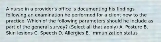 A nurse in a provider's office is documenting his findings following an examination he performed for a client new to the practice. Which of the following parameters should he include as part of the general survey? (Select all that apply) A. Posture B. Skin lesions C. Speech D. Allergies E. Immunization status