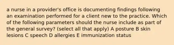 a nurse in a provider's office is documenting findings following an examination performed for a client new to the practice. Which of the following parameters should the nurse include as part of the general survey? (select all that apply) A posture B skin lesions C speech D allergies E immunization status