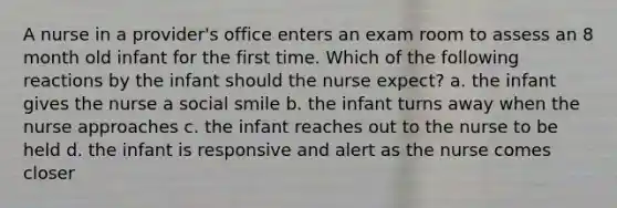 A nurse in a provider's office enters an exam room to assess an 8 month old infant for the first time. Which of the following reactions by the infant should the nurse expect? a. the infant gives the nurse a social smile b. the infant turns away when the nurse approaches c. the infant reaches out to the nurse to be held d. the infant is responsive and alert as the nurse comes closer