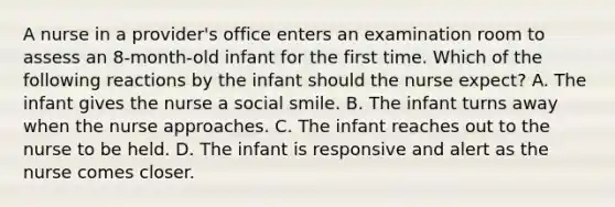 A nurse in a provider's office enters an examination room to assess an 8-month-old infant for the first time. Which of the following reactions by the infant should the nurse expect? A. The infant gives the nurse a social smile. B. The infant turns away when the nurse approaches. C. The infant reaches out to the nurse to be held. D. The infant is responsive and alert as the nurse comes closer.