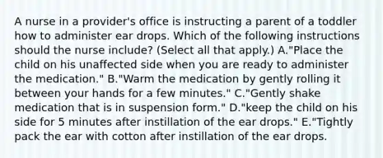 A nurse in a provider's office is instructing a parent of a toddler how to administer ear drops. Which of the following instructions should the nurse include? (Select all that apply.) A."Place the child on his unaffected side when you are ready to administer the medication." B."Warm the medication by gently rolling it between your hands for a few minutes." C."Gently shake medication that is in suspension form." D."keep the child on his side for 5 minutes after instillation of the ear drops." E."Tightly pack the ear with cotton after instillation of the ear drops.