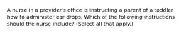 A nurse in a provider's office is instructing a parent of a toddler how to administer ear drops. Which of the following instructions should the nurse include? (Select all that apply.)