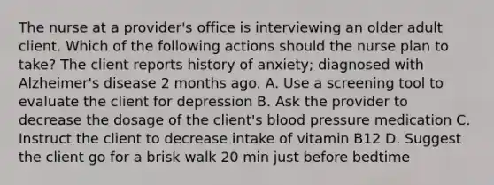 The nurse at a provider's office is interviewing an older adult client. Which of the following actions should the nurse plan to take? The client reports history of anxiety; diagnosed with Alzheimer's disease 2 months ago. A. Use a screening tool to evaluate the client for depression B. Ask the provider to decrease the dosage of the client's blood pressure medication C. Instruct the client to decrease intake of vitamin B12 D. Suggest the client go for a brisk walk 20 min just before bedtime