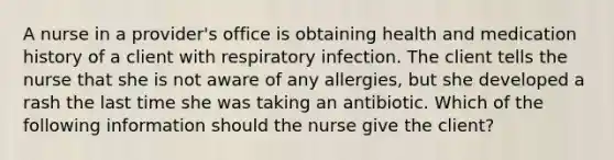 A nurse in a provider's office is obtaining health and medication history of a client with respiratory infection. The client tells the nurse that she is not aware of any allergies, but she developed a rash the last time she was taking an antibiotic. Which of the following information should the nurse give the client?