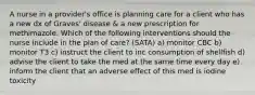 A nurse in a provider's office is planning care for a client who has a new dx of Graves' disease & a new prescription for methimazole. Which of the following interventions should the nurse include in the plan of care? (SATA) a) monitor CBC b) monitor T3 c) instruct the client to inc consumption of shellfish d) advise the client to take the med at the same time every day e) inform the client that an adverse effect of this med is iodine toxicity